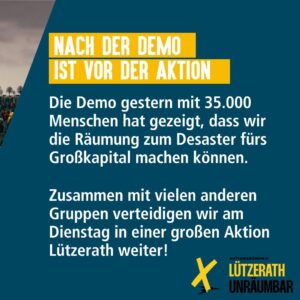 Text-Sharepic: Nach der Demo ist vor der Aktions. Die Demo am Samstag mit 35.000 Menschen hat gezeigt, dass wir die Räumung zum Desaster für's Großkapital machen können. Zusammen mit vielen anderen Gruppen verteidigen wir am Dienstag in einer großen Aktion Lützerath weiter! Logo Lützerath Unräumbar